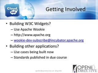 Getting Involved

• Building W3C Widgets?
  – Use Apache Wookie
  – http://www.apache.org
  – wookie-dev-subscribe@incubator.apache.org
• Building other applications?
  – Use cases being built now
  – Standards published in due course


                 rgardler@opendirective.com @rgardler
 