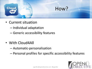 How?

• Current situation
  – Individual adaptation
  – Generic accessibility features

• With Cloud4All
  – Automatic-personalisation
  – Personal profiles for specific accessibility features


                   rgardler@opendirective.com @rgardler
 