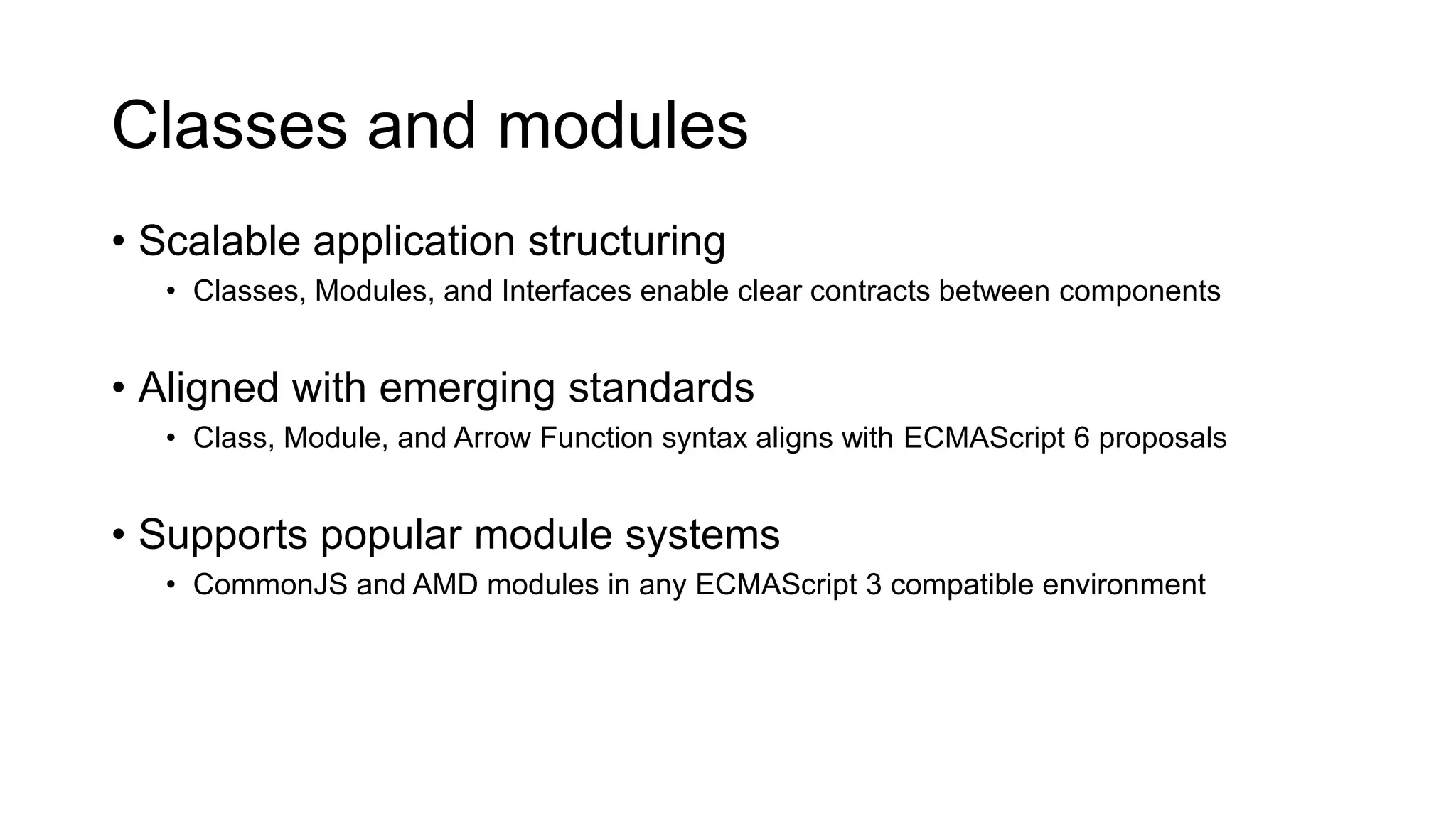 Classes and modules
• Scalable application structuring
   • Classes, Modules, and Interfaces enable clear contracts between components


• Aligned with emerging standards
   • Class, Module, and Arrow Function syntax aligns with ECMAScript 6 proposals


• Supports popular module systems
   • CommonJS and AMD modules in any ECMAScript 3 compatible environment
 