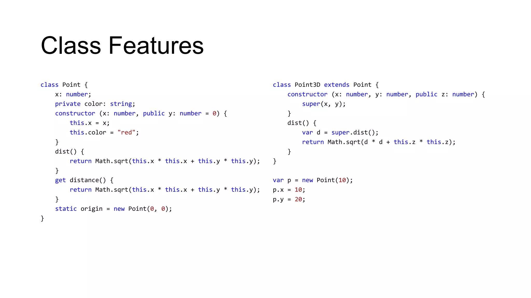 Class Features
class Point {                                                  class Point3D extends Point {
    x: number;                                                     constructor (x: number, y: number, public z: number) {
    private color: string;                                             super(x, y);
    constructor (x: number, public y: number = 0) {                }
        this.x = x;                                                dist() {
        this.color = "red";                                            var d = super.dist();
    }                                                                  return Math.sqrt(d * d + this.z * this.z);
    dist() {                                                       }
        return Math.sqrt(this.x * this.x + this.y * this.y);   }
    }
    get distance() {                                           var p = new Point(10);
        return Math.sqrt(this.x * this.x + this.y * this.y);   p.x = 10;
    }                                                          p.y = 20;
    static origin = new Point(0, 0);
}
 