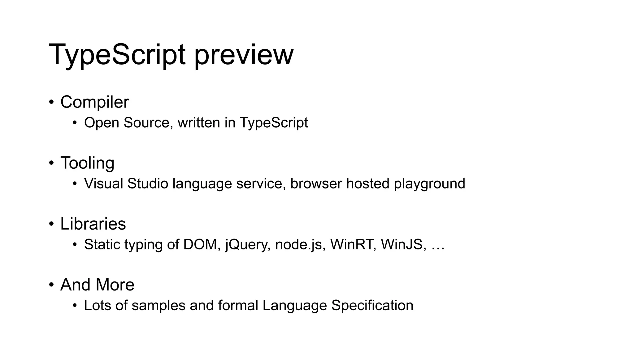 TypeScript preview
• Compiler
   • Open Source, written in TypeScript

• Tooling
   • Visual Studio language service, browser hosted playground

• Libraries
   • Static typing of DOM, jQuery, node.js, WinRT, WinJS, …

• And More
   • Lots of samples and formal Language Specification
 