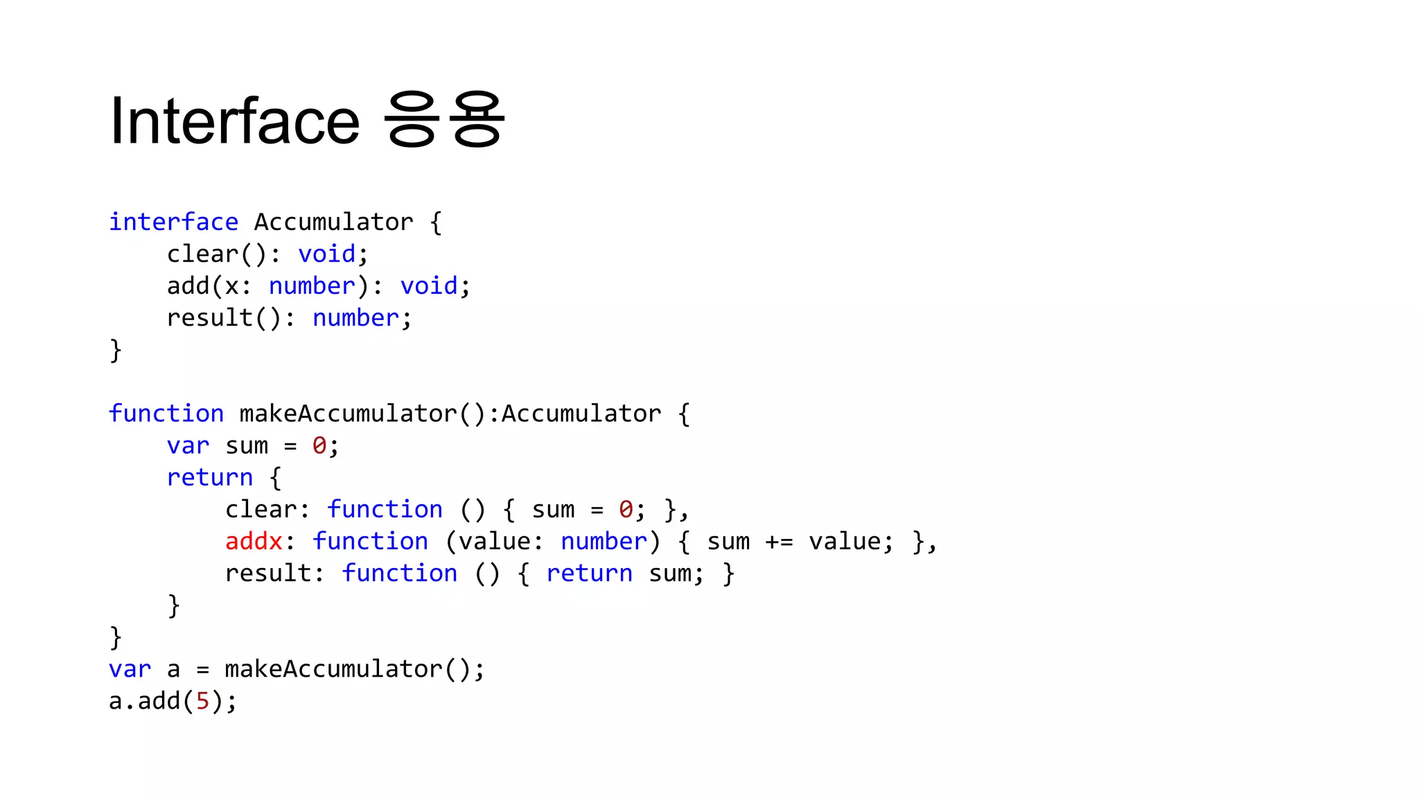 Interface 응용
interface Accumulator {
    clear(): void;
    add(x: number): void;
    result(): number;
}

function makeAccumulator():Accumulator {
    var sum = 0;
    return {
        clear: function () { sum = 0; },
        addx: function (value: number) { sum += value; },
        result: function () { return sum; }
    }
}
var a = makeAccumulator();
a.add(5);
 