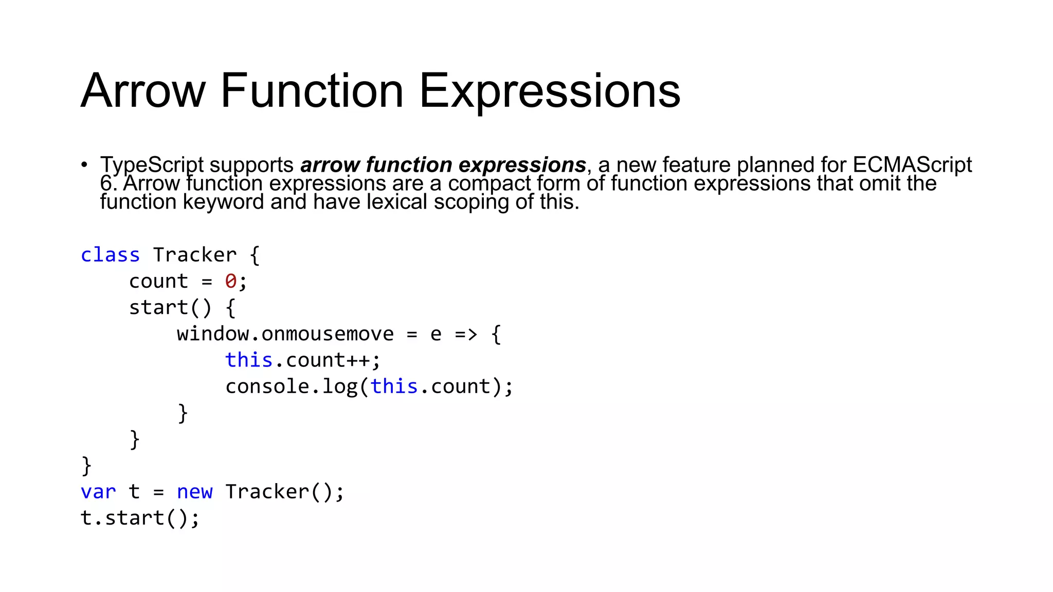 Arrow Function Expressions
• TypeScript supports arrow function expressions, a new feature planned for ECMAScript
  6. Arrow function expressions are a compact form of function expressions that omit the
  function keyword and have lexical scoping of this.

class Tracker {
    count = 0;
    start() {
        window.onmousemove = e => {
            this.count++;
            console.log(this.count);
        }
    }
}
var t = new Tracker();
t.start();
 
