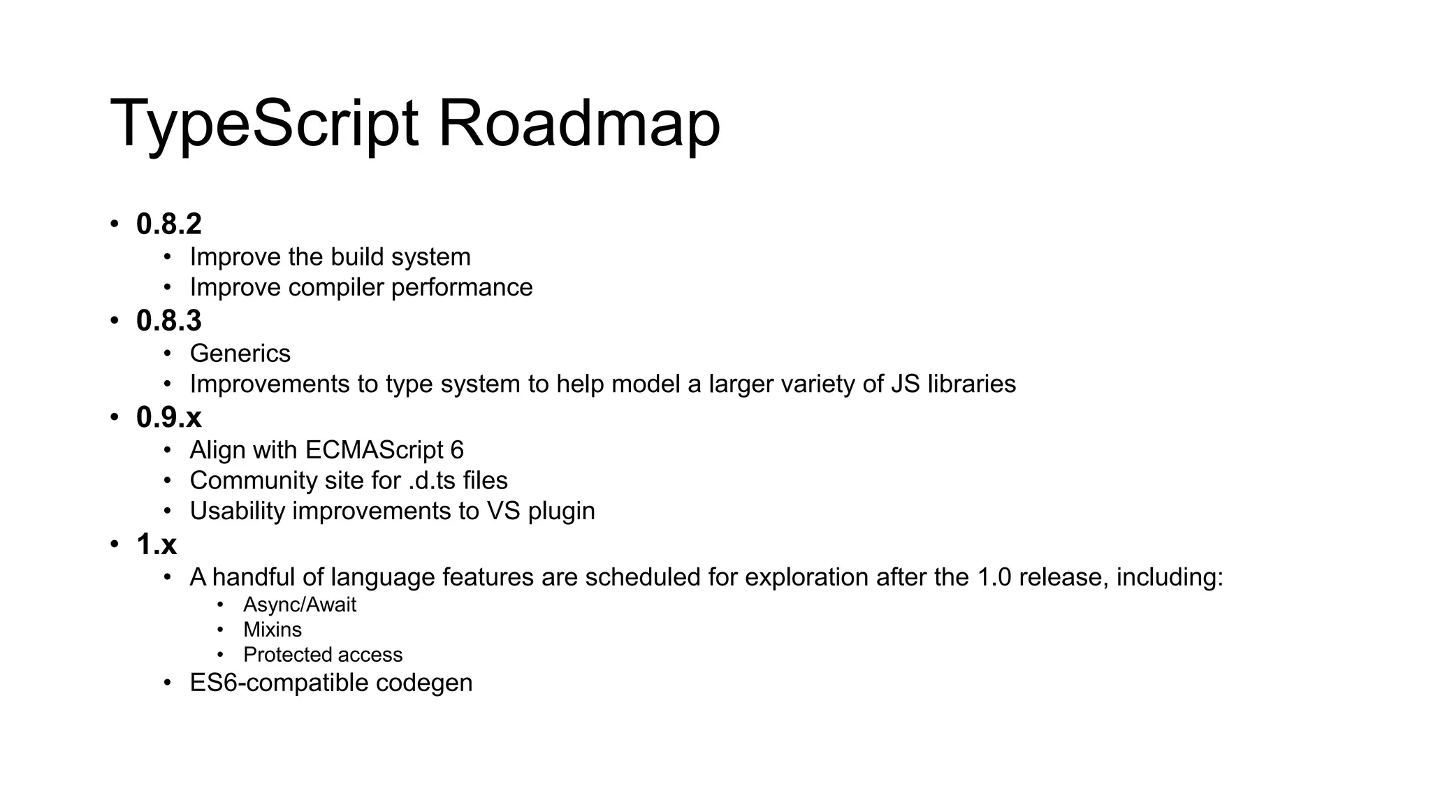 TypeScript Roadmap
• 0.8.2
    • Improve the build system
    • Improve compiler performance
• 0.8.3
    • Generics
    • Improvements to type system to help model a larger variety of JS libraries
• 0.9.x
    • Align with ECMAScript 6
    • Community site for .d.ts files
    • Usability improvements to VS plugin
• 1.x
    • A handful of language features are scheduled for exploration after the 1.0 release, including:
          • Async/Await
          • Mixins
          • Protected access
    • ES6-compatible codegen
 