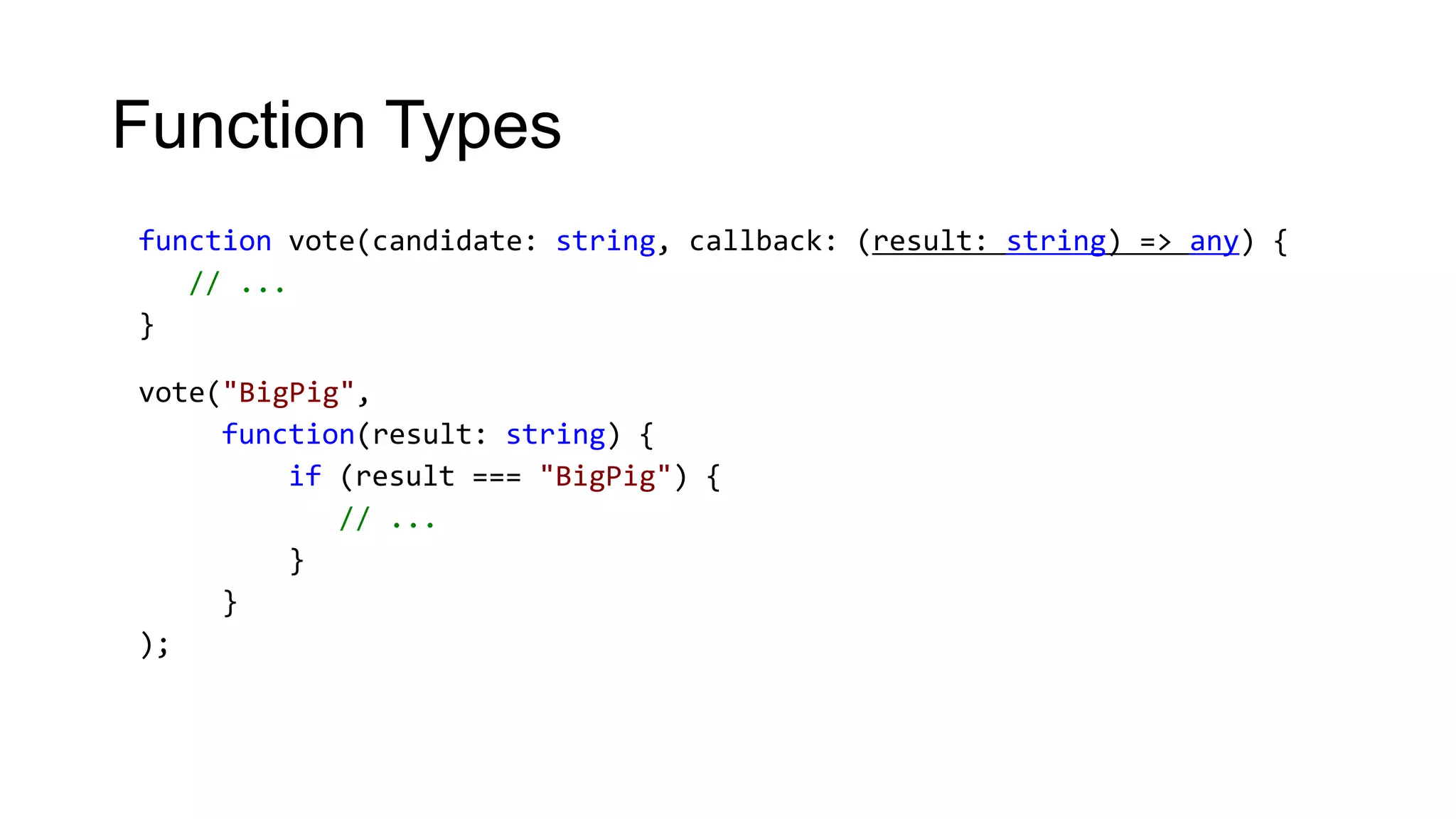 Function Types
function vote(candidate: string, callback: (result: string) => any) {
   // ...
}

vote("BigPig",
     function(result: string) {
         if (result === "BigPig") {
            // ...
         }
     }
);
 