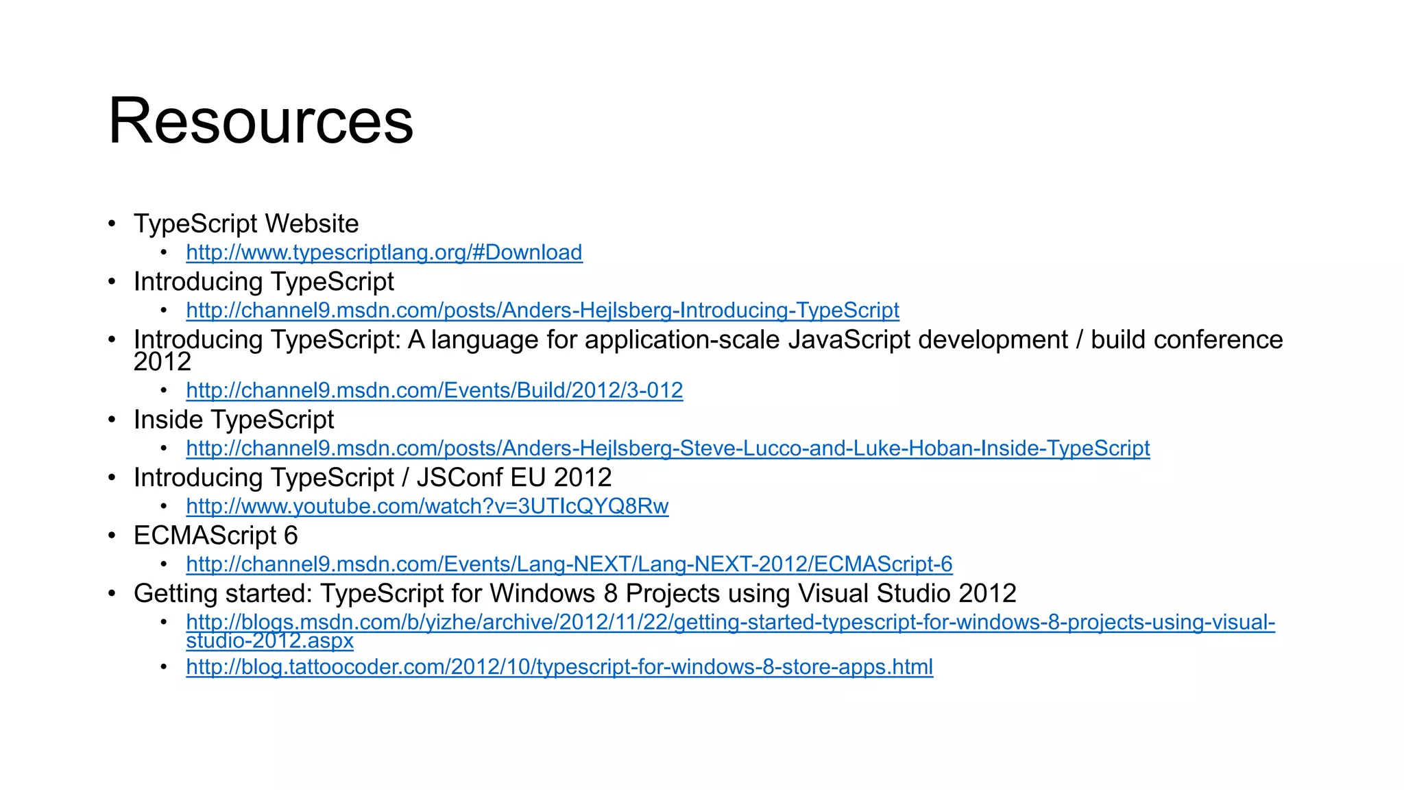 Resources
• TypeScript Website
    • http://www.typescriptlang.org/#Download
• Introducing TypeScript
    • http://channel9.msdn.com/posts/Anders-Hejlsberg-Introducing-TypeScript
• Introducing TypeScript: A language for application-scale JavaScript development / build conference
  2012
    • http://channel9.msdn.com/Events/Build/2012/3-012
• Inside TypeScript
    • http://channel9.msdn.com/posts/Anders-Hejlsberg-Steve-Lucco-and-Luke-Hoban-Inside-TypeScript
• Introducing TypeScript / JSConf EU 2012
    • http://www.youtube.com/watch?v=3UTIcQYQ8Rw
• ECMAScript 6
    • http://channel9.msdn.com/Events/Lang-NEXT/Lang-NEXT-2012/ECMAScript-6
• Getting started: TypeScript for Windows 8 Projects using Visual Studio 2012
    • http://blogs.msdn.com/b/yizhe/archive/2012/11/22/getting-started-typescript-for-windows-8-projects-using-visual-
      studio-2012.aspx
    • http://blog.tattoocoder.com/2012/10/typescript-for-windows-8-store-apps.html
 
