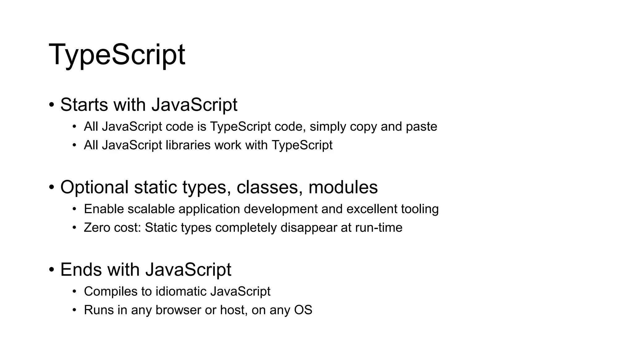 TypeScript
• Starts with JavaScript
   • All JavaScript code is TypeScript code, simply copy and paste
   • All JavaScript libraries work with TypeScript


• Optional static types, classes, modules
   • Enable scalable application development and excellent tooling
   • Zero cost: Static types completely disappear at run-time


• Ends with JavaScript
   • Compiles to idiomatic JavaScript
   • Runs in any browser or host, on any OS
 