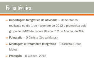    Reportagem fotográfica da atividade – Os Santórios,
    realizada no dia 1 de novembro de 2012 e promovida pelo
    grupo de EMRC da Escola Básica nº 2 de Anadia, do AEA.

   Fotografia – O Ciclista (Graça Matos)

   Montagem e tratamento fotográfico – O Ciclista (Graça
    Matos)

   Produção – O Ciclista, 2012
 