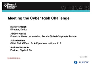 Meeting the Cyber Risk Challenge
Mark Fishleigh
Director, Detica
Jérôme Gossé
Financial Lines Underwriter, Zurich Global Corporate France
Julia Graham
Chief Risk Officer, DLA Piper International LLP
Andrew Horrocks
Partner, Clyde & Co
NOVEMBER 27, 2012
Sponsored by
 
