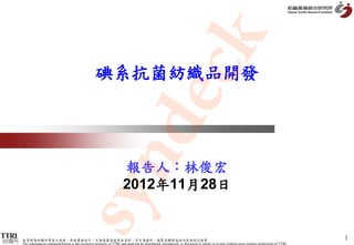 k
                                                      dec
                                                        碘系抗菌紡織品開發

           syn                                                             報告人：林俊宏
                                                                           2012年11月28日


                                                                                                                                                                                                1
紡織所   本資料為紡織所專有之財產，非經書面許可，不准透露或使用本資料，亦不准複印、複製或轉變成任何其他形式使用
      The information contained herein is the exclusive property of TTRI and shall not be distributed, reproduced, or disclosed in whole or in part without prior written permission of TTRI.
 