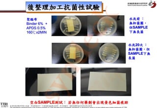 後整理加工抗菌性試驗




                                                                                                 k
                               聚酯布                                                                                                                                                              水洗前 ：
                               Binder 6% +                                                                                                                                                      無抑菌圈，
                               APDS 0.5%                                                                                                                                                        但SAMPLE




                                                      dec
                               160℃x2MIN                                                                                                                                                        下無長菌


                                                                                                                                                                                                水洗20次 ：
                                                                                                                                                                                                無抑菌圈，但
                                                                                                                                                                                                SAMPLE下無
                                                                                                                                                                                                長菌
           syn
                                    空白SAMPLE測試： 若無任何藥劑會出現黃色細菌痕跡
紡織所   本資料為紡織所專有之財產，非經書面許可，不准透露或使用本資料，亦不准複印、複製或轉變成任何其他形式使用
      The information contained herein is the exclusive property of TTRI and shall not be distributed, reproduced, or disclosed in whole or in part without prior written permission of TTRI.
 