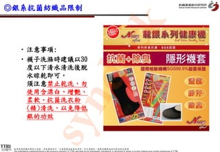◎銀系抗菌紡織品限制




                                                                                                 k
                                                      dec
           • 注意事項:
           • 襪子洗滌時建議以30
             度以下清水清洗後脫
             水晾乾即可，
             須注意禁止乾洗，勿
             使用含漂白、增艷、
           syn
             柔軟、抗菌洗衣粉
             (精)清洗，以免降低
             銀的功效



紡織所   本資料為紡織所專有之財產，非經書面許可，不准透露或使用本資料，亦不准複印、複製或轉變成任何其他形式使用
      The information contained herein is the exclusive property of TTRI and shall not be distributed, reproduced, or disclosed in whole or in part without prior written permission of TTRI.
 