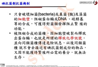 碘抗菌劑抗菌機制




                                                                                                 k
             • 只會破壞細菌(bacteria)或真菌 (黴)及藻菌
               的細胞壁，阻礙蛋白酶或DNA 、硫醇基




                                                      dec
               等的合成，可獲得對菌類發揮阻止繁 殖的
               功能。
             • 被阻礙合成的菌種，因細胞壁破裂而釋放
               出蛋白酶，也就是所謂的釋放化學訊號，
               並向同類菌種傳達危險訊息，以後同類菌
           syn
               種 就不會去接近有碘抗菌劑成份的物品，
               又因不能獲得繁殖所必需的養分，就無法
               生存。

紡織所   本資料為紡織所專有之財產，非經書面許可，不准透露或使用本資料，亦不准複印、複製或轉變成任何其他形式使用
      The information contained herein is the exclusive property of TTRI and shall not be distributed, reproduced, or disclosed in whole or in part without prior written permission of TTRI.
 