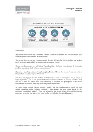 The Digital Universe
                                                                                       August 2012




For example:

If you were launching a new credit card, Trusted Advisers for finance and investments are 66%
more likely to be on a Business Networking site8.

If you were launching a new cosmetics range, Trusted Advisers for ‘buying fashion and looking
good’ are nearly twice as likely to have created or managed a blog8.

If you were launching a new television, Trusted Advisers for home entertainment & electronics
products are twice as likely to be on internet forums8.

If you were launching a new mobile phone plan, Trusted Advisers for mobile phones are twice as
likely to be in a chat room (like Whirpool)8.

For those not engaged in social media it could be easy to see it as homogenous but, in fact, it is
highly segmented. Just as ball games like football or cricket or tennis or snooker each have their
own set of rules and attract their own community of followers and participants, so too social
networks are all different, attracting their own particular audiences.

As a really simple example, take the cosmetics market. Mac and Bobbi Brown are brands that have
similar customers (young, affluent, optimistic). Lip Smacker has very young ‘Look At Me’
customers (think Dolly readers). Thus, it is no surprise that Bobbi Brown, Mac and Lip Smacker
customers are online and heavily into social media, especially Facebook and Google+.




Roy Morgan Research - 21 August 2012                                                         10
 