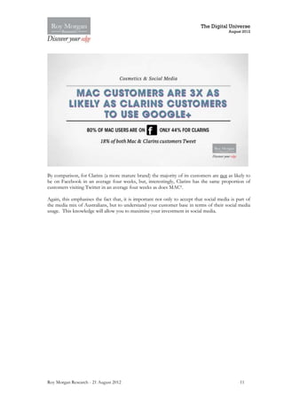 The Digital Universe
                                                                                          August 2012




By comparison, for Clarins (a more mature brand) the majority of its customers are not as likely to
be on Facebook in an average four weeks, but, interestingly, Clarins has the same proportion of
customers visiting Twitter in an average four weeks as does MAC9.

Again, this emphasises the fact that, it is important not only to accept that social media is part of
the media mix of Australians, but to understand your customer base in terms of their social media
usage. This knowledge will allow you to maximise your investment in social media.




Roy Morgan Research - 21 August 2012                                                           11
 