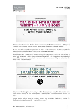 The Digital Universe
                                                                                        August 2012




This is further illustrated by the fact that the Commonwealth Bank’s website is the 14th largest in
Australia with 4.4 million visitors, ahead of White Pages Online with 3.2 million visitors2.

In fact, two of the major banking websites are in the top 30 websites and all of the major banks
each have over 2.5 million website visitors in an average 4 week period2.

Given the fact that Australians use Internet banking on average twice a week2, the bank website is
more than just a place where consumers conduct transactions. The bank website is now a direct
channel for one-to-one communication en masse with customers, providing an instant way for
banks to talk to their customers.




Adoption of the Smartphone for banking is still in the early stages – only 8% of Australians have
done Internet banking on their mobile phone8 – but its growth has been massive in the last few
years.

Mobile Internet banking is up 333%1 (which is faster than the growth in Google+), whereas PC
banking is near maturity with only 1% growth in two years6.



Roy Morgan Research - 21 August 2012                                                         13
 