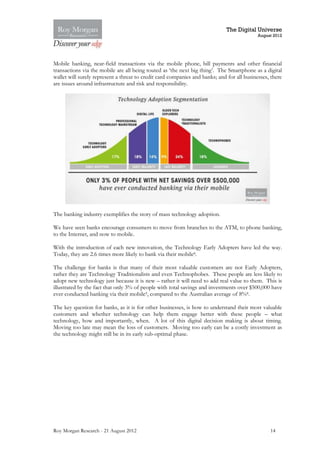 The Digital Universe
                                                                                            August 2012




Mobile banking, near-field transactions via the mobile phone, bill payments and other financial
transactions via the mobile are all being touted as ‘the next big thing’. The Smartphone as a digital
wallet will surely represent a threat to credit card companies and banks; and for all businesses, there
are issues around infrastructure and risk and responsibility.




The banking industry exemplifies the story of mass technology adoption.

We have seen banks encourage consumers to move from branches to the ATM, to phone banking,
to the Internet, and now to mobile.

With the introduction of each new innovation, the Technology Early Adopters have led the way.
Today, they are 2.6 times more likely to bank via their mobile8.

The challenge for banks is that many of their most valuable customers are not Early Adopters,
rather they are Technology Traditionalists and even Technophobes. These people are less likely to
adopt new technology just because it is new – rather it will need to add real value to them. This is
illustrated by the fact that only 3% of people with total savings and investments over $500,000 have
ever conducted banking via their mobile9, compared to the Australian average of 8%8.

The key question for banks, as it is for other businesses, is how to understand their most valuable
customers and whether technology can help them engage better with these people – what
technology, how and importantly, when. A lot of this digital decision making is about timing.
Moving too late may mean the loss of customers. Moving too early can be a costly investment as
the technology might still be in its early sub-optimal phase.




Roy Morgan Research - 21 August 2012                                                             14
 