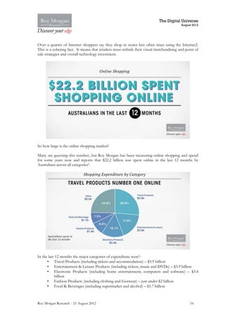 The Digital Universe
                                                                                          August 2012




Over a quarter of Internet shoppers say they shop in stores less often since using the Internet2.
This is a sobering fact. It means that retailers must rethink their visual merchandising and point of
sale strategies and overall technology investment.




So how large is the online shopping market?

Many are guessing this number, but Roy Morgan has been measuring online shopping and spend
for some years now and reports that $22.2 billion was spent online in the last 12 months by
Australians across all categories9.




In the last 12 months the major categories of expenditure were9:
      • Travel Products (including tickets and accommodation) – $5.9 billion
      • Entertainment & Leisure Products (including tickets, music and DVDs) – $3.9 billion
      • Electronic Products (including home entertainment, computers and software) – $3.4
           billion
      • Fashion Products (including clothing and footwear) – just under $2 billion
      • Food & Beverages (including supermarket and alcohol) – $1.7 billion



Roy Morgan Research - 21 August 2012                                                           16
 
