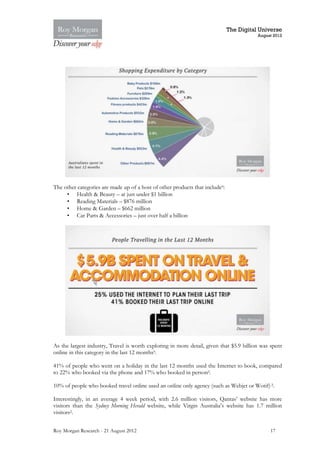 The Digital Universe
                                                                                         August 2012




The other categories are made up of a host of other products that include9:
     • Health & Beauty – at just under $1 billion
     • Reading Materials – $876 million
     • Home & Garden – $662 million
     • Car Parts & Accessories – just over half a billion




As the largest industry, Travel is worth exploring in more detail, given that $5.9 billion was spent
online in this category in the last 12 months9.

41% of people who went on a holiday in the last 12 months used the Internet to book, compared
to 22% who booked via the phone and 17% who booked in person2.

10% of people who booked travel online used an online only agency (such as Webjet or Wotif) 2.

Interestingly, in an average 4 week period, with 2.6 million visitors, Qantas’ website has more
visitors than the Sydney Morning Herald website, while Virgin Australia’s website has 1.7 million
visitors2.


Roy Morgan Research - 21 August 2012                                                          17
 