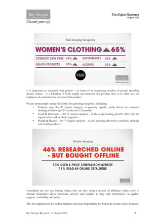 The Digital Universe
                                                                                          August 2012




It is important to recognise that growth – in terms of an increasing number of people spending
money online – is a function of both supply and demand: the product that is on offer and the
readiness of consumers to purchase that product.

We are increasingly seeing this in the fast-growing categories, including:
     • Fashion, now the 4th largest category, is growing rapidly, partly driven by women’s
          clothing which is up 65% in the last 12 months9
     • Food & Beverages – the 5th largest category – is also experiencing growth, driven by the
          supermarket and alcohol categories9
     • Health & Beauty – the 7th largest category – is also growing, driven by cosmetics, skincare
          and health products9




Australians are not just buying online, they are also using a myriad of different online tools to
educate themselves about products, services and retailers as they seek information on quality,
support, availability and prices.

This has implications for online retailers, but more importantly for bricks & mortar stores, because:


Roy Morgan Research - 21 August 2012                                                            18
 