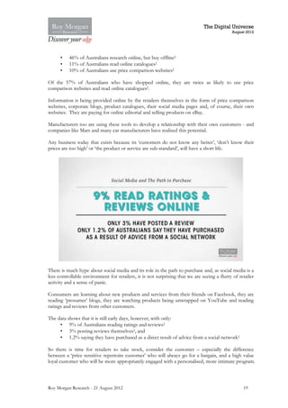 The Digital Universe
                                                                                             August 2012




      •   46% of Australians research online, but buy offline2
      •   11% of Australians read online catalogues2
      •   10% of Australians use price comparison websites2

Of the 57% of Australians who have shopped online, they are twice as likely to use price
comparison websites and read online catalogues2.

Information is being provided online by the retailers themselves in the form of price comparison
websites, corporate blogs, product catalogues, their social media pages and, of course, their own
websites. They are paying for online editorial and selling products on eBay.

Manufacturers too are using these tools to develop a relationship with their own customers - and
companies like Mars and many car manufacturers have realised this potential.

Any business today that exists because its ‘customers do not know any better’, ‘don’t know their
prices are too high’ or ‘the product or service are sub-standard’, will have a short life.




There is much hype about social media and its role in the path to purchase and, as social media is a
less controllable environment for retailers, it is not surprising that we are seeing a flurry of retailer
activity and a sense of panic.

Consumers are learning about new products and services from their friends on Facebook, they are
reading ‘prosumer’ blogs, they are watching products being unwrapped on YouTube and reading
ratings and reviews from other customers.

The data shows that it is still early days, however, with only:
     • 9% of Australians reading ratings and reviews2
     • 3% posting reviews themselves2, and
     • 1.2% saying they have purchased as a direct result of advice from a social network2

So there is time for retailers to take stock, consider the customer – especially the difference
between a ‘price sensitive repertoire customer’ who will always go for a bargain, and a high value
loyal customer who will be more appropriately engaged with a personalised, more intimate program.



Roy Morgan Research - 21 August 2012                                                               19
 
