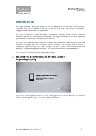 The Digital Universe
                                                                                         August 2012




     Introduction
     This paper provides a 360 degree glimpse of the new Digital Universe and how the exponentially
     expanding range of touchpoints is affecting Australians' daily lives – their media consumption,
     shopping habits, socialisation and expectations.

     With the convergence of social networking, Smartphones, blistering Internet speeds, unlimited
     download bundles and new payment mechanisms, the Digital Revolution is the most impactful
     phenomenon of our lifetimes, and probably of all history.

     With 88% of Australians now using the Internet2 and consumers connecting with new and
     emerging technology with ever-increasing rapidity, marketers are realising that delivering a
     compelling, targeted message is no longer enough – you need to deliver your messages where and
     when your customers and prospects choose – and where and when they are most receptive.

     To set the scene, I’d like to start by sharing 9 key trends:

1)   Smartphone penetration and Mobile Internet –
     is growing rapidly.




     Today, 69% of Smartphone owners use their mobile phone to access the Internet1 and Internet
     access via mobile phone is up 152% in the last two years alone6.




     Roy Morgan Research - 21 August 2012                                                      2
 