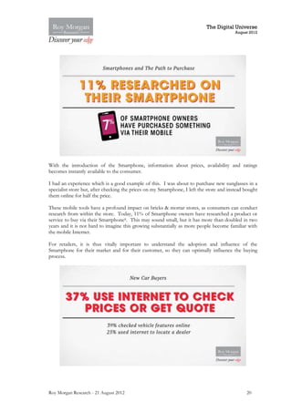 The Digital Universe
                                                                                          August 2012




With the introduction of the Smartphone, information about prices, availability and ratings
becomes instantly available to the consumer.

I had an experience which is a good example of this. I was about to purchase new sunglasses in a
specialist store but, after checking the prices on my Smartphone, I left the store and instead bought
them online for half the price.

These mobile tools have a profound impact on bricks & mortar stores, as consumers can conduct
research from within the store. Today, 11% of Smartphone owners have researched a product or
service to buy via their Smartphone8. This may sound small, but it has more than doubled in two
years and it is not hard to imagine this growing substantially as more people become familiar with
the mobile Internet.

For retailers, it is thus vitally important to understand the adoption and influence of the
Smartphone for their market and for their customer, so they can optimally influence the buying
process.




Roy Morgan Research - 21 August 2012                                                           20
 