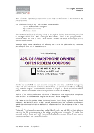 The Digital Universe
                                                                                          August 2012




If we look to the car industry as an example, we can really see the influence of the Internet on the
path to purchase.

For Australians looking to buy a new car in the next 12 months9:
     • 37% use the Internet to check prices
     • 39% check vehicle features
     • 25% locate a dealer

Almost all manufacturers are investing heavily in making their websites more appealing and easier
to accomplish these tasks. The Volkswagen Polo website – aimed at the younger market –
essentially allows the user to ‘drive’ a Polo around a number of ‘places’ to investigate vehicle
features and information.

Although buying a new car online is still relatively new, $552m was spent online by Australians
purchasing car parts and accessories last year9.




Another key trend which has been around in concept for some time – and which many people
believe will come into its own in the not to distant future – is real-time, location-based marketing,
using electronic coupons. This involves the provision of coupons to a mobile that are relevant to a
person’s personal needs and to their location (which can be found via their GPS).

Analysis of the attitudes and current behaviours of Smartphone users suggests that Smartphone
users are ready. 42% often redeem coupons and 36% use GPS on their phone8.

QR codes are another mobile phone marketing initiative that is being implemented by digital
marketers. The QR code reader is like a barcode scanning system that enables the consumer to
scan a QR code using their phone and retrieve information about the product or service to their
phone.

Today only 7% of Smartphone users have used a QR code reader and only 12% of Early Adopters
use them8 but this is not surprising, as few retailers are offering the opportunity. To realise their
potential, retailers should work with channels ideally placed to promote QR code use, such as
magazines, catalogues and even ambient media.




Roy Morgan Research - 21 August 2012                                                           21
 