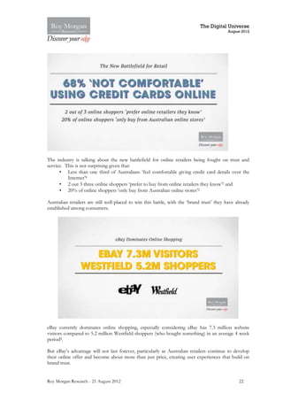 The Digital Universe
                                                                                            August 2012




The industry is talking about the new battlefield for online retailers being fought on trust and
service. This is not surprising given that:
      • Less than one third of Australians ‘feel comfortable giving credit card details over the
          Internet’8
      • 2 out 3 three online shoppers ‘prefer to buy from online retailers they know’2 and
      • 20% of online shoppers ‘only buy from Australian online stores’2

Australian retailers are still well-placed to win this battle, with the ‘brand trust’ they have already
established among consumers.




eBay currently dominates online shopping, especially considering eBay has 7.3 million website
visitors compared to 5.2 million Westfield shoppers (who bought something) in an average 4 week
period2.

But eBay’s advantage will not last forever, particularly as Australian retailers continue to develop
their online offer and become about more than just price, creating user experiences that build on
brand trust.


Roy Morgan Research - 21 August 2012                                                             22
 