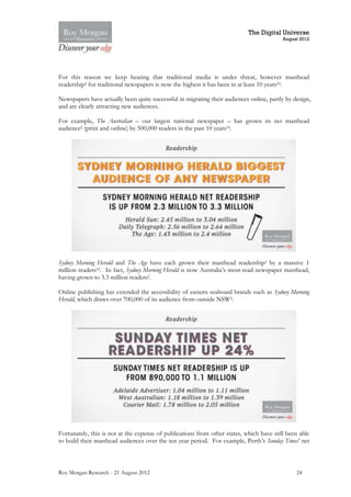 The Digital Universe
                                                                                          August 2012




For this reason we keep hearing that traditional media is under threat, however masthead
readership2 for traditional newspapers is now the highest it has been in at least 10 years10.

Newspapers have actually been quite successful in migrating their audiences online, partly by design,
and are clearly attracting new audiences.

For example, The Australian – our largest national newspaper – has grown its net masthead
audience2 (print and online) by 500,000 readers in the past 10 years10.




Sydney Morning Herald and The Age have each grown their masthead readership2 by a massive 1
million readers10. In fact, Sydney Morning Herald is now Australia’s most-read newspaper masthead,
having grown to 3.3 million readers2.

Online publishing has extended the accessibility of eastern seaboard brands such as Sydney Morning
Herald, which draws over 700,000 of its audience from outside NSW2.




Fortunately, this is not at the expense of publications from other states, which have still been able
to build their masthead audiences over the ten year period. For example, Perth’s Sunday Times’ net



Roy Morgan Research - 21 August 2012                                                           24
 