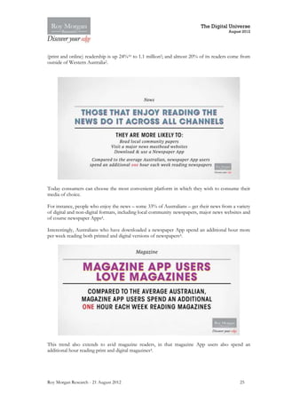 The Digital Universe
                                                                                       August 2012




(print and online) readership is up 24%10 to 1.1 million2; and almost 20% of its readers come from
outside of Western Australia2.




Today consumers can choose the most convenient platform in which they wish to consume their
media of choice.

For instance, people who enjoy the news – some 33% of Australians – get their news from a variety
of digital and non-digital formats, including local community newspapers, major news websites and
of course newspaper Apps4.

Interestingly, Australians who have downloaded a newspaper App spend an additional hour more
per week reading both printed and digital versions of newspapers4.




This trend also extends to avid magazine readers, in that magazine App users also spend an
additional hour reading print and digital magazines4.




Roy Morgan Research - 21 August 2012                                                         25
 