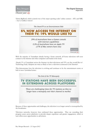 The Digital Universe
                                                                                         August 2012




Telstra BigPond, which controls two of the major sporting codes’ online content – AFL and NRL
– has 6.3 million visitors2.




With the majority of Australians already having a home network, all home televisions will soon
connect to the Internet and other computers and media in the home.

Already 5% of Australians access the Internet via their televisions and 19% say they would like to8.
Technology Early Adopters are twice as likely to have a television connected to the Internet8.

This demonstrates how the television is evolving and continues to be the entertainment centre or
hub in most Australian homes.




Because of these opportunities and challenges, the television is no longer owned or monopolised by
the broadcaster.

Television networks, however, have embraced these opportunities. They are extending their
program assets across platforms to provide deeper experience and greater engagement, which in
turn offers more opportunities to advertisers.




Roy Morgan Research - 21 August 2012                                                          27
 