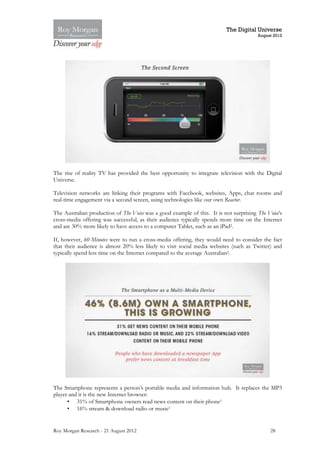 The Digital Universe
                                                                                        August 2012




The rise of reality TV has provided the best opportunity to integrate television with the Digital
Universe.

Television networks are linking their programs with Facebook, websites, Apps, chat rooms and
real-time engagement via a second screen, using technologies like our own Reactor.

The Australian production of The Voice was a good example of this. It is not surprising The Voice’s
cross-media offering was successful, as their audience typically spends more time on the Internet
and are 30% more likely to have access to a computer Tablet, such as an iPad2.

If, however, 60 Minutes were to run a cross-media offering, they would need to consider the fact
that their audience is almost 20% less likely to visit social media websites (such as Twitter) and
typically spend less time on the Internet compared to the average Australian2.




The Smartphone represents a person’s portable media and information hub. It replaces the MP3
player and it is the new Internet browser:
      • 31% of Smartphone owners read news content on their phone1
      • 16% stream & download radio or music1


Roy Morgan Research - 21 August 2012                                                         28
 