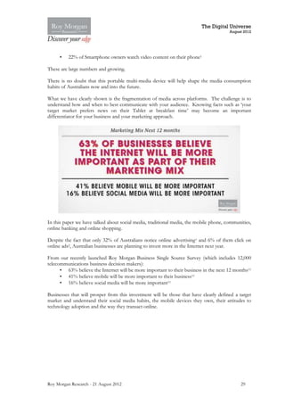 The Digital Universe
                                                                                       August 2012




     •    22% of Smartphone owners watch video content on their phone1

These are large numbers and growing.

There is no doubt that this portable multi-media device will help shape the media consumption
habits of Australians now and into the future.

What we have clearly shown is the fragmentation of media across platforms. The challenge is to
understand how and when to best communicate with your audience. Knowing facts such as ‘your
target market prefers news on their Tablet at breakfast time’ may become an important
differentiator for your business and your marketing approach.




In this paper we have talked about social media, traditional media, the mobile phone, communities,
online banking and online shopping.

Despite the fact that only 32% of Australians notice online advertising1 and 6% of them click on
online ads2, Australian businesses are planning to invest more in the Internet next year.

From our recently launched Roy Morgan Business Single Source Survey (which includes 12,000
telecommunications business decision makers):
      • 63% believe the Internet will be more important to their business in the next 12 months11
      • 41% believe mobile will be more important to their business11
      • 16% believe social media will be more important11

Businesses that will prosper from this investment will be those that have clearly defined a target
market and understand their social media habits, the mobile devices they own, their attitudes to
technology adoption and the way they transact online.




Roy Morgan Research - 21 August 2012                                                         29
 