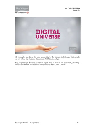 The Digital Universe
                                                                                     August 2012




All the insights and data in this paper are provided by Roy Morgan Single Source, which includes
our new hybrid Web Audience Measurement (WAM) methodology.

Roy Morgan Single Source is Australia’s largest study of markets and consumers, providing a
unique view of trends and behaviour through the lens of the Digital Universe.




Roy Morgan Research - 21 August 2012                                                       30
 