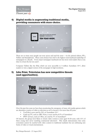 The Digital Universe
                                                                                           August 2012




4)   Digital media is augmenting traditional media,
     providing consumers with more choice.




     There are so many ways people can now access and read the news – via the printed edition, PCs,
     Tablets and Smartphones. These extra choices have led to the highest total masthead readership of
     newspapers in a decade. Every major newspaper masthead now has more total readers than at any
     time in at least the last ten years2.

     Computer Tablets like the iPad, which are now accessible to 4 million Australians 14+2, allow
     readers to view a digital version of the newspaper in high resolution.

5)   Like Print, Television has new competitive threats
     (and opportunities).




     Over the past few years we have been monitoring the emergence of many rich media options which
     are alternative sources of video to television as we’ve known it for more than 40 years:
            • YouTube is now used by 56% of Australians 14+2
            • Catch-up TV, such as ABC iView, is now used by 8.3% of Australians2
            • IPTV services, such as T-Box, are used by 3% of Australians8
     Of interest, the group most likely to stream video content is men aged 18-24 years, with 11% of
     these young men never watching commercial television8. This clearly demonstrates that some
     consumers cannot be reached with video content in traditional mediums but are embracing new
     forms of video or visual entertainment.


     Roy Morgan Research - 21 August 2012                                                        4
 