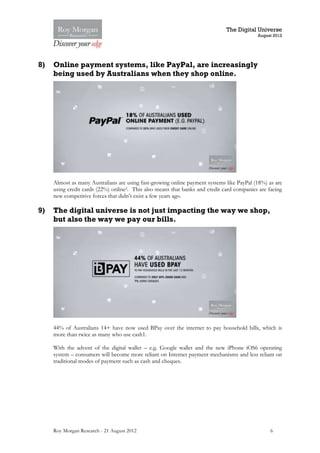 The Digital Universe
                                                                                           August 2012




8)   Online payment systems, like PayPal, are increasingly
     being used by Australians when they shop online.




     Almost as many Australians are using fast-growing online payment systems like PayPal (18%) as are
     using credit cards (22%) online2. This also means that banks and credit card companies are facing
     new competitive forces that didn’t exist a few years ago.

9)   The digital universe is not just impacting the way we shop,
     but also the way we pay our bills.




     44% of Australians 14+ have now used BPay over the internet to pay household bills, which is
     more than twice as many who use cash1.

     With the advent of the digital wallet – e.g. Google wallet and the new iPhone iOS6 operating
     system – consumers will become more reliant on Internet payment mechanisms and less reliant on
     traditional modes of payment such as cash and cheques.




     Roy Morgan Research - 21 August 2012                                                        6
 