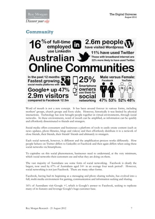 The Digital Universe
                                                                                         August 2012




Community




Word of mouth is not a new concept. It has been around forever in various forms, including
mothers’ groups, church groups and footy clubs. However, historically it was limited by physical
interactions. Technology has now brought people together in virtual environments, through social
networks. In these environments, word of mouth can be amplified, as information can be quickly
and effortlessly disseminated to friends and strangers.

Social media offers consumers and businesses a platform of tools to easily create content (such as
news updates, photo libraries, blogs and videos) and then effortlessly distribute it to a network of
close friends, their friends, their friends’ friends and ultimately to strangers.

Each social network, however, is different and the amplification process works differently. How
people behave on Twitter differs to LinkedIn or Facebook and then again differs when using these
social networks via Smartphone.

To capitalise on this social phenomenon, businesses need to understand, at the very minimum,
which social networks their customers use and what they are doing on them.

The vast majority of Australians use some form of social networking. Facebook is clearly the
largest, now used by 67% of Australians aged 14+ in an average four week period 2. However,
social networking is not just Facebook. There are many other forms.

Facebook, having had its beginning as a messaging and photo sharing website, has evolved into a
full, multi-media environment for gaming, communication and information seeking and sharing.

16% of Australians visit Google +2, which is Google’s answer to Facebook, seeking to replicate
many of its features and leverage Google’s huge customer base.




Roy Morgan Research - 21 August 2012                                                          7
 