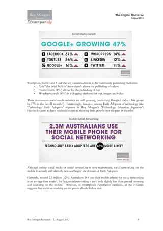 The Digital Universe
                                                                                           August 2012




Wordpress, Twitter and YouTube are considered more to be community publishing platforms:
    • YouTube (with 56% of Australians2) allows the publishing of videos
    • Twitter (with 11%2) allows for the publishing of text
    • Wordpress (with 14%2) is a blogging platform for text, images and video

These mainstream social media websites are still growing, particularly Google+ (which has grown
by 47% in the last 21 months1). Interestingly, however, among Early Adopters of technology (the
‘Technology Early Adopters’ segment in Roy Morgan’s ‘Technology Adoption Segments’)
Facebook seems to have reached saturation, showing little growth over the past 18 months2.




Although online social media or social networking is now mainstream, social networking on the
mobile is actually still relatively new and largely the domain of Early Adopters.

Currently, around 2.3 million (12%) Australians 14+ use their mobile phone for social networking
in an average four weeks1. In fact, social networking is used only slightly less than general browsing
and searching on the mobile. However, as Smartphone penetration increases, all the evidence
suggests that social networking on the phone should follow suit.




Roy Morgan Research - 21 August 2012                                                            8
 