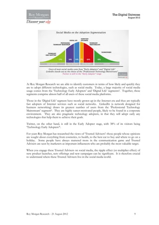 The Digital Universe
                                                                                        August 2012




At Roy Morgan Research we are able to identify customers in terms of how likely and quickly they
are to adopt different technologies, such as social media. Today, a large majority of social media
usage comes from the ‘Technology Early Adopters’ and ‘Digital Life’ segments2. Together, these
segments comprise almost half of all users of these social media platforms.

Those in the ‘Digital Life’ segment have mostly grown up in the Internet era and thus are typically
fast adopters of Internet services such as social networks. LinkedIn (a network designed for
business networking) draws its greatest number of users from the ‘Professional Technology
Mainstream’ segment8. They are highly career-motivated people, likely to be found in a corporate
environment. They are also pragmatic technology adopters, in that they will adopt early any
technologies that help them to achieve their goals.

Twitter, on the other hand, is still in the Early Adopter stage, with 38% of its visitors being
‘Technology Early Adopters’8.

For years Roy Morgan has researched the views of ‘Trusted Advisers’: those people whose opinions
are sought about everything from cosmetics, to health, to the best car to buy and where to go on a
holiday. Some people have always mattered more in the communication game and Trusted
Advisers are seen by marketers as important influencers who are probably the most valuable target.

When you engage these Trusted Advisers on social media, the ripple effect (or multiplier effect) of
new product launches, new offerings and new campaigns can be significant. It is therefore crucial
to understand where these Trusted Advisers live in the social media world.




Roy Morgan Research - 21 August 2012                                                         9
 