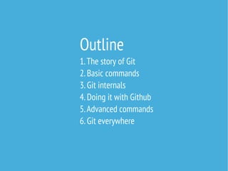 Outline
1. The story of Git
2. Basic commands
3. Git internals
4. Doing it with Github
5. Advanced commands
6. Git everywhere

 