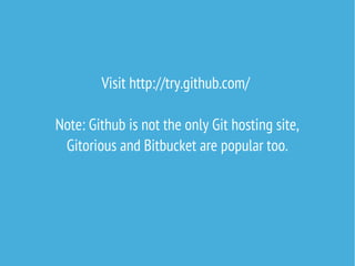 Visit http://try.github.com/
After making your first repository, set up SSH key
for convenient authentication:
https://help.github.com/articles/generating-ssh-keys
Note: Github is not the only Git hosting site,
Gitorious and Bitbucket are popular too.

 