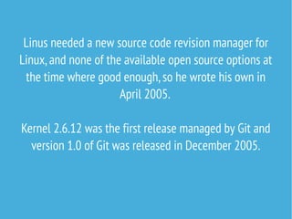 Linus needed a new source code revision manager for
Linux, and none of the available open source options at
the time where good enough, so he wrote his own in
April 2005.
Kernel 2.6.12 was the first release managed by Git and
version 1.0 of Git was released in December 2005.

 