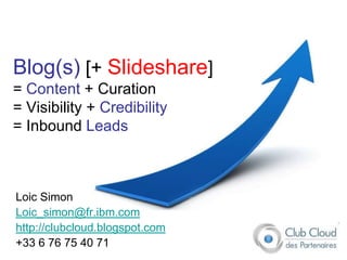 Blog(s) [+ Slideshare]
= Content + Curation
= Visibility + Credibility
= Inbound Leads



Loic Simon
Loic_simon@fr.ibm.com
http://clubcloud.blogspot.com
+33 6 76 75 40 71
 