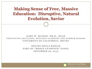 Making Sense of Free, Massive
    Education: Disruptive, Natural
          Evolution, Savior



              GARY W. MATKIN, PH.D., DEAN
CONTINUING EDUCATION, DISTANCE LEARNING AND SUMMER SESSION
           UNIVERSITY OF CALIFORNIA, IRVINE

                  ONLINE EDUCA BERLIN
            PART OF “MOOCS EXAMINED” PANEL
                   NOVEMBER 29, 2012
 