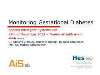 Monitoring Gestational Diabetes
Applied Intelligent Systems Lab
29th of November 2012 – TheArk eHealth event
aislab.hevs.ch
Dr. Stefano Bromuri, Johannes Krampf, Dr René Schumann,
Prof. Dr. Michael Schumacher
 