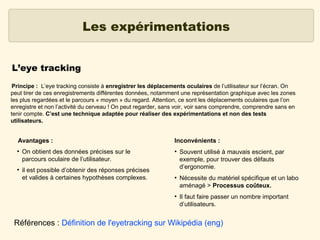 Les expérimentations
L’eye tracking
Principe : L’eye tracking consiste à enregistrer les déplacements oculaires de l’utilisateur sur l’écran. On
peut tirer de ces enregistrements différentes données, notamment une représentation graphique avec les zones
les plus regardées et le parcours « moyen » du regard. Attention, ce sont les déplacements oculaires que l’on
enregistre et non l’activité du cerveau ! On peut regarder, sans voir, voir sans comprendre, comprendre sans en
tenir compte. C’est une technique adaptée pour réaliser des expérimentations et non des tests
utilisateurs.

Avantages :
●

●

On obtient des données précises sur le
parcours oculaire de l’utilisateur.
il est possible d’obtenir des réponses précises
et valides à certaines hypothèses complexes.

Inconvénients :
●

●

●

Souvent utilisé à mauvais escient, par
exemple, pour trouver des défauts
d’ergonomie.
Nécessite du matériel spécifique et un labo
aménagé > Processus coûteux.
Il faut faire passer un nombre important
d’utilisateurs.

Références : Définition de l'eyetracking sur Wikipédia (eng)

 