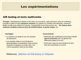 Les expérimentations
A/B testing et tests multivariés
Principe : Généralement utilisée sur les sites d’e-commerce, cette technique, issue du marketing,
consiste à mettre en ligne plusieurs versions d'un gabarit en modifiant des éléments, comme le
libellé, la taille et la couleur d’un bouton, l’organisation d’une fiche produit, etc… On mesure alors
certaines variables comme le taux de transformation, le panier moyen, etc…

Avantages :
●

●

La situation est réelle et non une situation
de laboratoire.
Les résultats obtenus sont facilement
généralisables à la population cible (nombre
important d’utilisateur et public réel), voir
c’est la population cible qui est testée.

Inconvénients :
●

●

Nécessite des modifications techniques sur le
site en production afin de générer les
différentes pages et le suivi.
Il faut faire varier les bons facteurs et donc
faire des hypothèses en amont.

Références : Définition de l'A/B testing sur Wikipédia

 