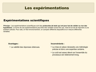 Les expérimentations
Expérimentations scientifiques
Principe : Les expérimentations scientifiques sont des protocoles de tests qui ont pour but de valider ou non des
hypothèses. La forme de ces expérimentations peut être très variable suivant les cas, mais le but est de répondre à une
question précise. Pour cela, on fixe l’environnement, on compare différents dispositifs et on mesure différentes
variables.

Avantages :
●

La validité des réponses obtenues.

Inconvénients :
●

●

La mise en place nécessite une métrologie
précise et donc une expertise certaine.
Le coût est assez élevé car l’ensemble du
processus est relativement long.

 