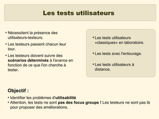 Les tests utilisateurs
●

●

●

Nécessitent la présence des
utilisateurs-testeurs.

➔

Les testeurs passent chacun leur
tour.
Les testeurs doivent suivre des
scénarios déterminés à l'avance en
fonction de ce que l'on cherche à
tester.

➔

➔

Les tests utilisateurs
«classiques» en laboratoire.
Les tests avec l'entourage.
Les tests utilisateurs à
distance.

Objectif :
Identifier les problèmes d'utilisabilité
●
Attention, les tests ne sont pas des focus groups ! Les testeurs ne sont pas là
pour proposer des améliorations.
●

 